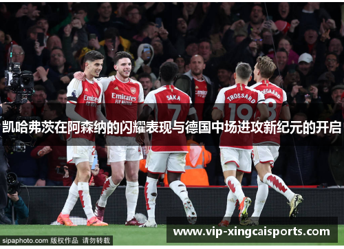 凯哈弗茨在阿森纳的闪耀表现与德国中场进攻新纪元的开启