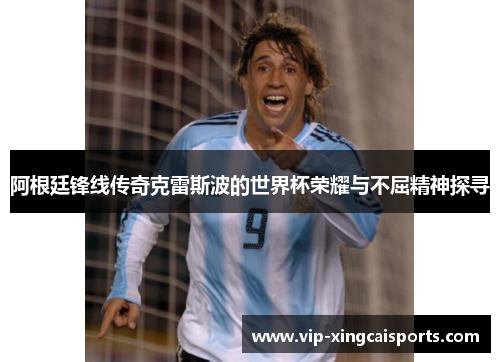 阿根廷锋线传奇克雷斯波的世界杯荣耀与不屈精神探寻