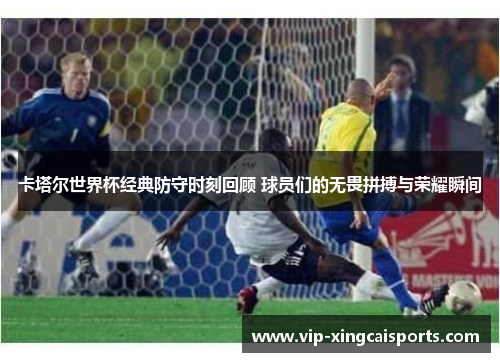 卡塔尔世界杯经典防守时刻回顾 球员们的无畏拼搏与荣耀瞬间
