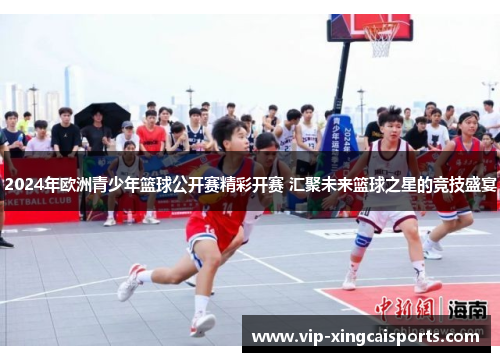 2024年欧洲青少年篮球公开赛精彩开赛 汇聚未来篮球之星的竞技盛宴