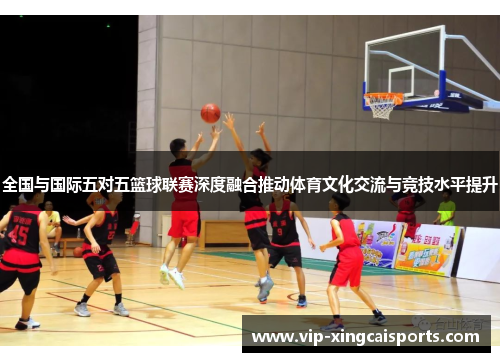 全国与国际五对五篮球联赛深度融合推动体育文化交流与竞技水平提升