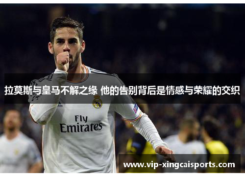 拉莫斯与皇马不解之缘 他的告别背后是情感与荣耀的交织