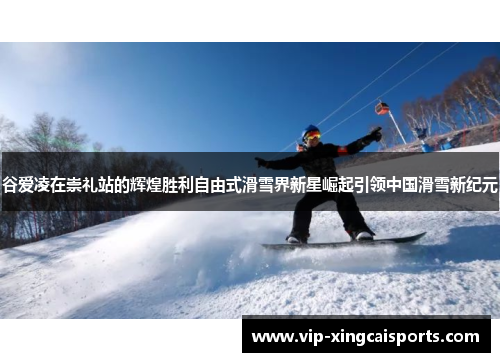 谷爱凌在崇礼站的辉煌胜利自由式滑雪界新星崛起引领中国滑雪新纪元